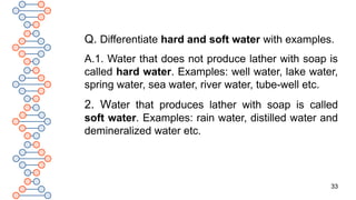 33
Q. Differentiate hard and soft water with examples.
A.1. Water that does not produce lather with soap is
called hard water. Examples: well water, lake water,
spring water, sea water, river water, tube-well etc.
2. Water that produces lather with soap is called
soft water. Examples: rain water, distilled water and
demineralized water etc.
 