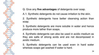 34
Q. Give any five advantages of detergents over soap.
A.1. Synthetic detergents do not cause irritation to the skin.
2. Synthetic detergents have better cleansing action than
soap.
3. Synthetic detergents are more soluble in water and hence
produce more lather than soaps.
4. Synthetic detergents can also be used in acidic medium as
they are salts of strong acids and are not decomposed in
acidic medium.
5. Synthetic detergents can be used even in hard water
whereas soaps get washed if water is hard.
 
