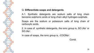35
Q. Differentiate soaps and detergents.
A.1. Synthetic detergents are sodium salts of long chain
benzene sulphonic acids or long chain alkyl hydrogen-sulphate.
Soaps are the sodium or potassium salts of long chain of
carboxylic acids.
2. In case of synthetic detergents, the ionic group is, SO-
3Na+
or
SO-
4Na+
.
In case of soaps, the ionic group is, -COONa+
.
Contd.
 