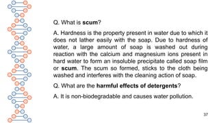 37
Q. What is scum?
A. Hardness is the property present in water due to which it
does not lather easily with the soap. Due to hardness of
water, a large amount of soap is washed out during
reaction with the calcium and magnesium ions present in
hard water to form an insoluble precipitate called soap film
or scum. The scum so formed, sticks to the cloth being
washed and interferes with the cleaning action of soap.
Q. What are the harmful effects of detergents?
A. It is non-biodegradable and causes water pollution.
 