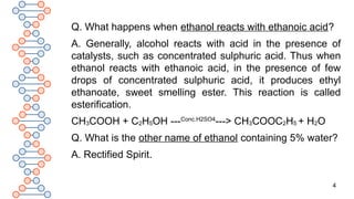 4
Q. What happens when ethanol reacts with ethanoic acid?
A. Generally, alcohol reacts with acid in the presence of
catalysts, such as concentrated sulphuric acid. Thus when
ethanol reacts with ethanoic acid, in the presence of few
drops of concentrated sulphuric acid, it produces ethyl
ethanoate, sweet smelling ester. This reaction is called
esterification.
CH3COOH + C2H5OH ---Conc.H2SO4
---> CH3COOC2H5 + H2O
Q. What is the other name of ethanol containing 5% water?
A. Rectified Spirit.
 