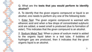 5
Q. What are the tests that you would perform to identify
alcohol?
A. To identify that the given organic compound or liquid is an
alcohol, one needs to perform any one of the following tests:
1. Ester Test: The given organic compound is warmed with
ethanoic acid and when a few drops of concentrated sulphuric
acid are added, a sweet smell is produced (due to formation of
ester). This indicates that the given compound is an alcohol.
2. Sodium Metal Test: When a piece of sodium metal is added
to the organic liquid taken in a test tube, if bubbles of
hydrogen gas are produced, then it indicates that the given
organic liquid is an alcohol.
 