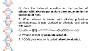 7
Q. Give the balanced equation for the reaction of
ethanol with alkaline potassium permanganate in the
presence of heat.
A. When ethanol is heated with alkaline potassium
permanganate, it gets oxidized to ethanoic acid along
with water.
C2H5OH + 2[O] ---Alk.KMnO4,Heat
---> CH3COOH + H2O
Q. What is meant by absolute alcohol?
A. 1OO% pure ethanol is called absolute alcohol.
 