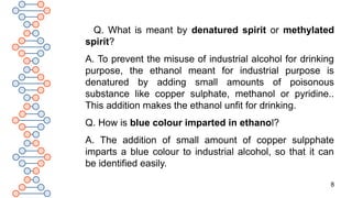 8
Q. What is meant by denatured spirit or methylated
spirit?
A. To prevent the misuse of industrial alcohol for drinking
purpose, the ethanol meant for industrial purpose is
denatured by adding small amounts of poisonous
substance like copper sulphate, methanol or pyridine..
This addition makes the ethanol unfit for drinking.
Q. How is blue colour imparted in ethanol?
A. The addition of small amount of copper sulpphate
imparts a blue colour to industrial alcohol, so that it can
be identified easily.
 