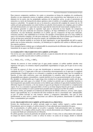 Ingeniería de Tratamiento y Acondicionamiento de Aguas
Tratamiento con carbón activado6-3
Para remover compuestos metálicos, los cuales se encuentran en forma de complejos de coordinación
disueltos en una suspensión acuosa se emplean carbones cuya característica mas importante ya no es el
diámetro de los poros sino las propiedades químicas de la superficie activa, ya que el mecanismo de
retención es a través de formación de enlaces químicos entre el carbón y el complejo metálico que de esta
manera es adsorbido. Un ejemplo de esto es la retención y adsorción del complejo de cianuro de oro. El
carbón activado químicamente con ácido fosfórico no adsorbe efectivamente este complejo, pero el carbón
activado térmicamente con vapor tiene una alta capacidad de retención del mencionado complejo de oro.
En términos generales se aplica la siguiente regla para la adsorción en fase líquida: los compuestos
orgánicos de alto peso molecular de estructura compleja y de baja solubilidad en el solvente en que se
encuentran, son mas fácilmente adsorbidos en el carbón, que los compuestos de bajo peso molecular,
estructura sencilla y alta solubilidad en el solvente. Por ejemplo: el benzopireno que no es muy soluble en
agua es de estructura compleja y de alto peso molecular, se adsorbe mas selectivamente que el metanol, el
cual es de bajo peso molecular de estructura simple y de solubilidad infinita en el agua.
El pH de la solución también es un factor de gran importancia, ya que dependiendo del pH la especie
puede estar en forma molecular o ionizada, y la afinidad por la superficie del carbón es diferente para las
dos especies químicas.
Estos ejemplos hacen evidente que es indispensable la caracterización de diferentes tipos de carbón para el
tratamiento de un agua o un fluido en especial.
9.2 CLORACIÓN Y TRATAMIENTO CON CARBÓN ACTIVADO:
Uno de los usos mas extendidos del carbón activado, es para la remoción del cloro residual en las aguas
potables. La posible reacción entre el carbón y el cloro es:
C(s) + 2H2O(l) +Cl(2) ⇒ CO2(g) + 4HCl(l)
Además de remover el cloro residual que el agua pueda contener, el carbón también adsorbe otras
impurezas del agua y le comunica mejores propiedades organolépticas al agua, por lo que su uso es muy
difundido.
La razón de remover el cloro, es que este desinfectante es necesario que se encuentre presente en
cantidades de 0.5 a 1.5 ppm para evitar que se desarrollen microorganismos en el agua que se empleará
posteriormente. Cuando el agua se va a consumir o a emplear en una siguiente etapa, una vez cumplida su
función, el cloro debe removerse, pues este desinfectante le comunica sabor al agua que puede ser
desagradable para algunos consumidores, o puede interferir en el uso que posteriormente se da a al agua.
Por ejemplo: es indispensable que el agua tenga cloro residual en el rango apropiado cuando sale de una
potabilizadora que surte agua a la ciudad. El cloro residual no permite que se desarrollen bacterias o
microorganismos que pueden estar presentes en las tuberías que conducen el agua desde la planta hasta los
diferentes lugares de consumo, y de esta manera el agua de que dispone el consumidor es completamente
segura. Si se va a consumir el agua para beber, el cloro ya no tiene ninguna función, por lo que es deseable
remover el cloro residual, lo cual se puede hacer pasando antes el agua por un filtro de carbón.
De manera similar, por ejemplo en la industria de elaboración de bebidas (refrescos, cerveza, vinos, jugos,
lácteos, agua purificada, etc.), la remoción del cloro residual no solo es conveniente sino indispensable,
ya que el carbón activado no solo remueve sabores y compuestos indeseables, sino que el cloro
químicamente es muy activo y puede reaccionar con aditivos del producto, deteriorando la calidad de
éstos, o arruinándolos por completo.
9.3 EL TRATAMIENTO CON CARBÓN ACTIVADO EN LA PRÁCTICA:
Existen dos clasificaciones de carbón activado según su origen: carbón vegetal y carbón mineral.
Generalmente, pero no siempre, el carbón mineral es el mas adecuado para tratamiento de aguas.
Por su presentación, el carbón puede ser en polvo o granular. Cada presentación tiene sus ventajas e
inconvenientes. Si se emplea carbón en polvo éste se mezcla directamente con el líquido a tratar y después
se separa del fluido por sedimentación y/o filtración.
El carbón granular consiste de partículas de tamaño de entre 1-3 mm y éste se coloca dentro del cuerpo de
un tanque de manera similar a como se coloca la resina o la arena en un tanque, donde es retenido
 