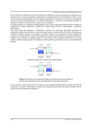 Ingeniería de Tratamiento y Acondicionamiento de Aguas
Tratamiento con carbón activado6-6
En la vida real, el control que se tiene en el proceso de adsorción consiste en monitorear el efluente con la
frecuencia que se estime conveniente y determinar la concentración de los contaminantes a remover. Si el
valor de éstos está por debajo de los límites máximos permitidos, la operación es correcta. En el momento
en que los valores del contaminante en el efluente aumentan y se acercan al valor máximo tolerable, es
necesario cambiar el carbón activado, ya que éste se ha saturado.
El carbón agotado es considerado residuo peligroso, por lo que su disposición deberá hacerse conforme al
reglamento en materia ambiental o también este carbón puede reactivarse térmicamente y emplearse
nuevamente.
Para evitar fugas del compuesto o compuestos a remover, así como para aprovechar al máximo la
capacidad de adsorción del carbón, es muy conveniente tener un sistema doble en el cual el efluente pasa a
la primera unidad y después a la segunda. La primera unidad es la que adsorbe la mayor cantidad de
sustancia y la unidad dos solo remueve el residual, por lo que la primera unidad se agota mas rápidamente.
Cuando esto ha ocurrido la segunda unidad es la que recibe ahora el efluente directamente y el nuevo
carbón o carbón virgen se agrega a la unidad que estaba agotada y que ahora es la que va a ser pulidora del
efluente.
EFLUENTE
INFLUENTE
UNIDAD 1 UNIDAD 2
UNIDAD DE
ADSORCION
UNIDAD DE
PULIDO
EFLUENTE
INFLUENTE
UNIDAD 1 UNIDAD 2
UNIDAD DE
ADSORCION
UNIDAD DE
PULIDO
CAMBIO DE CARBON EN LA UNIDAD 2 POR CARBON VIRGEN
Figura 4: Secuencia de tratamiento del agua con carbón activado para obtener el
máximo aprovechamiento de la capacidad adsortiva del medio adsorbente.
En este arreglo se tiene seguro que no hay fugas ya que la segunda unidad siempre está lejos del punto de
saturación, y el carbón se aprovecha a su máximo de capacidad ya que la primera unidad siempre recibe la
carga máxima de contaminante (Figura 4).
 