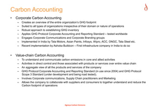 Carbon Accounting
•    Corporate Carbon Accounting
      –    Creates an overview of the entire organization’s GHG footprint
      –    Suited to all types of organizations irrespective of their domain or nature of operations
      –    Robust approach to establishing GHG inventory
      –    Applies GHG Protocol Corporate Accounting and Reporting Standard – tested worldwide
      –    Engages Corporate Communications and Corporate Branding groups
      –    Implemented in India by Tata Motors, Asian Paints, Infosys, Wipro, ACC, ONGC, Tata Steel etc.
      –  Recent implementation by Ashoka Buildcon – First infrastructure company in India to do so


•    Value-chain Carbon Accounting
      –  To understand and communicate carbon emissions in core and allied activities
      –  Activities in direct control and those associated with products or services over entire value chain
      –  An aggregate view of all the products and services of the company
      –  GHG Protocol Corporate Accounting and Reporting Standard (in use since 2004) and GHG Protocol
         Scope 3 Standard (under development and being road tested).
      –  Involves Corporate communications, Supply Chain practitioners and Marketing
      –  Allows the company to collaborate with suppliers and consumers to together understand and reduce the
         Carbon footprint of operations




                                              Agneya Carbon Ventures 
 