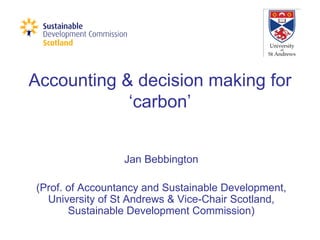 Accounting & decision making for ‘carbon’ Jan Bebbington (Prof. of Accountancy and Sustainable Development, University of St Andrews & Vice-Chair Scotland, Sustainable Development Commission) 