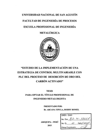 UNIVERSIDAD NACIONAL DE SAN AGUSTÍN
FACULTAD DE INGENIERÍA DE PROCESOS
ESCUELA PROFESIONAL DE INGENIERÍA
METALÚRGICA
"ESTUDIO DE LA IMPLEMENTACIÓN DE UNA
ESTRATEGIA DE CONTROL MULTIVARIABLE CON
PLC DEL PROCESO DE DESORCIÓN DE ORO DEL
CARBÓN ACTIVADO"
TESIS
PARA OPTAR EL TÍTULO PROFESIONAL DE
INGENIERO METALURGISTA
PRESENTADO POR:
Br. ARCANA TIPULA, RODDY ROMEL
AREQUIPA- PERÚ
2015
UNSA-SADI
No. Doc.../3.2::...tf.:::.J.8..Q-5.-:f...
No Ej...........<P.J.....•..f.~fhª/.f.1Q(. .t...
 
