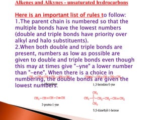 Alkenes and Alkynes - unsaturated hydrocarbons
Here is an important list of rules to follow:
1.The parent chain is numbered so that the
multiple bonds have the lowest numbers
(double and triple bonds have priority over
alkyl and halo substituents).
2.When both double and triple bonds are
present, numbers as low as possible are
given to double and triple bonds even though
this may at times give "-yne" a lower number
than "-ene". When there is a choice in
numbering, the double bonds are given the
lowest numbers.
 