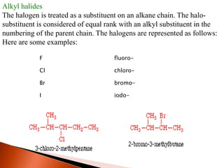 F fluoro-
Cl chloro-
Br bromo-
I iodo-
Alkyl halides
The halogen is treated as a substituent on an alkane chain. The halo-
substituent is considered of equal rank with an alkyl substituent in the
numbering of the parent chain. The halogens are represented as follows:
Here are some examples:
 