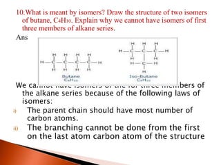 10.What is meant by isomers? Draw the structure of two isomers
of butane, C4H10. Explain why we cannot have isomers of first
three members of alkane series.
Ans
We cannot have isomers of the for three members of
the alkane series because of the following laws of
isomers:
i) The parent chain should have most number of
carbon atoms.
ii) The branching cannot be done from the first
on the last atom carbon atom of the structure
 
