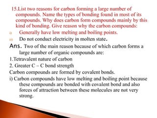 15.List two reasons for carbon forming a large number of
compounds. Name the types of bonding found in most of its
compounds. Why does carbon form compounds mainly by this
kind of bonding. Give reason why the carbon compounds:
i) Generally have low melting and boiling points.
ii) Do not conduct electricity in molten state.
Ans. Two of the main reason because of which carbon forms a
large number of organic compounds are:
1.Tetravalent nature of carbon
2. Greater C – C bond strength
Carbon compounds are formed by covalent bonds.
i) Carbon compounds have low melting and boiling point because
these compounds are bonded with covalent bond and also
forces of attraction between these molecules are not very
strong.
 