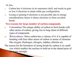 16.Ans.
i) Carbon has 4 electrons in its outermost shell, and needs to gain
or lose 4 electrons to attain noble gas configuration.
ii) Losing or gaining 4 electrons is not possible due to energy
considerations; hence it shares electrons to form covalent
bonds.
Two reasons for large number of carbon compounds.
i) Catenation: The unique ability of carbon to form bonds with
other atoms of carbon, giving rise to long chain of different
types of compounds.
ii) Tetravalency: Since carbon has a valency of 4, it is capable of
bonding with four other atoms of carbon or atoms of elements
like oxygen, Hydrogen, nitrogen, sulphur, chlorine etc.
The reason for the formation of strong bonds by carbon is its small
size which enables the nucleus to hold on to the shared pairs of
electrons strongly.
 
