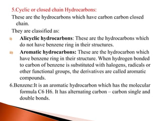 5.Cyclic or closed chain Hydrocarbons:
These are the hydrocarbons which have carbon carbon closed
chain.
They are classified as:
i) Alicyclic hydrocarbons: These are the hydrocarbons which
do not have benzene ring in their structures.
ii) Aromatic hydrocarbons: These are the hydrocarbon which
have benzene ring in their structure. When hydrogen bonded
to carbon of benzene is substituted with halogens, radicals or
other functional groups, the derivatives are called aromatic
compounds.
6.Benzene:It is an aromatic hydrocarbon which has the molecular
formula C6 H6. It has alternating carbon – carbon single and
double bonds.
 