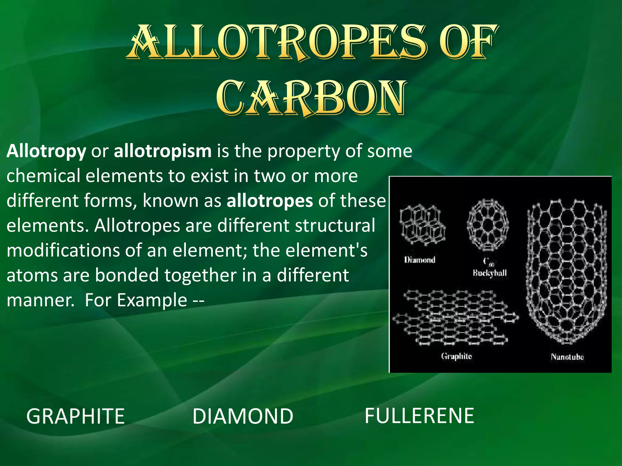 Allotropy or allotropism is the property of some
chemical elements to exist in two or more
different forms, known as allotropes of these
elements. Allotropes are different structural
modifications of an element; the element's
atoms are bonded together in a different
manner. For Example --




  GRAPHITE           DIAMOND              FULLERENE
 