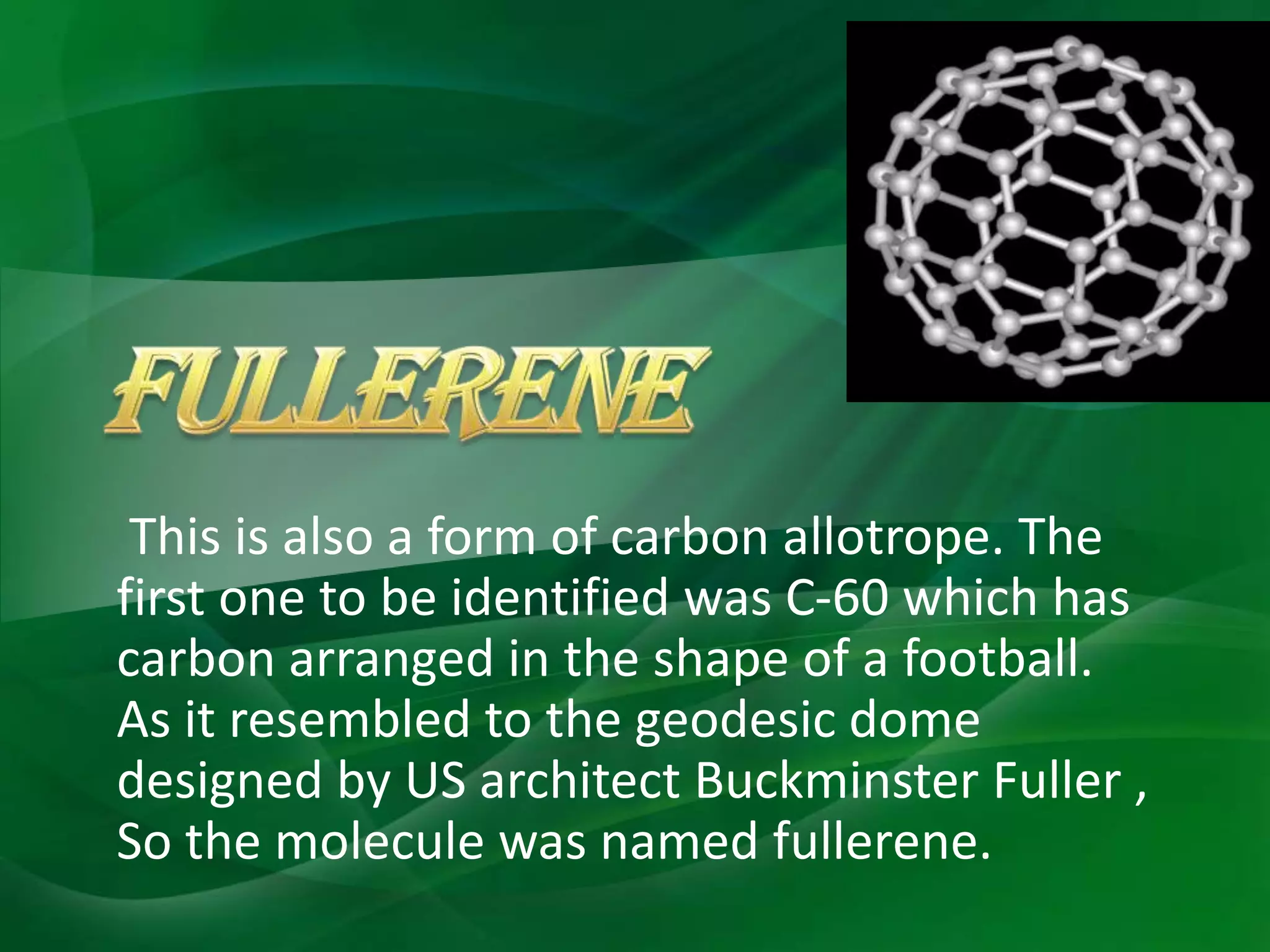 This is also a form of carbon allotrope. The
first one to be identified was C-60 which has
carbon arranged in the shape of a football.
As it resembled to the geodesic dome
designed by US architect Buckminster Fuller ,
So the molecule was named fullerene.
 