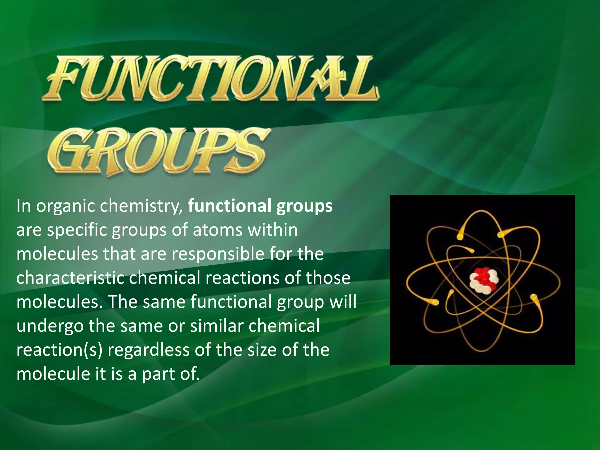 In organic chemistry, functional groups
are specific groups of atoms within
molecules that are responsible for the
characteristic chemical reactions of those
molecules. The same functional group will
undergo the same or similar chemical
reaction(s) regardless of the size of the
molecule it is a part of.
 