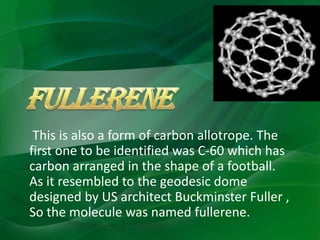 This is also a form of carbon allotrope. The
first one to be identified was C-60 which has
carbon arranged in the shape of a football.
As it resembled to the geodesic dome
designed by US architect Buckminster Fuller ,
So the molecule was named fullerene.
 