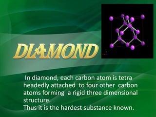 In diamond, each carbon atom is tetra
headedly attached to four other carbon
atoms forming a rigid three dimensional
structure.
Thus it is the hardest substance known.
 