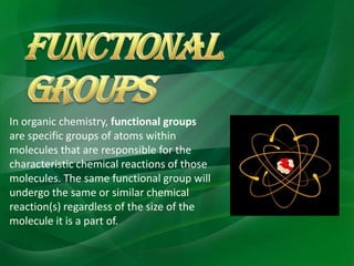 In organic chemistry, functional groups
are specific groups of atoms within
molecules that are responsible for the
characteristic chemical reactions of those
molecules. The same functional group will
undergo the same or similar chemical
reaction(s) regardless of the size of the
molecule it is a part of.
 
