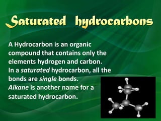 A Hydrocarbon is an organic
compound that contains only the
elements hydrogen and carbon.
In a saturated hydrocarbon, all the
bonds are single bonds.
Alkane is another name for a
saturated hydrocarbon.
 