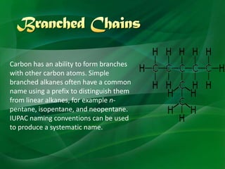 Carbon has an ability to form branches
with other carbon atoms. Simple
branched alkanes often have a common
name using a prefix to distinguish them
from linear alkanes, for example n-
pentane, isopentane, and neopentane.
IUPAC naming conventions can be used
to produce a systematic name.
 