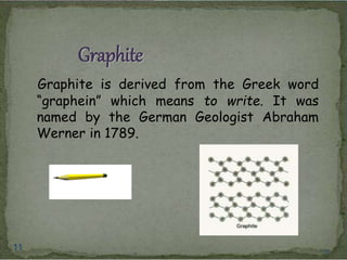 Graphite 
Graphite is derived from the Greek word 
“graphein” which means to write. It was 
named by the German Geologist Abraham 
Werner in 1789. 
11 11 
 