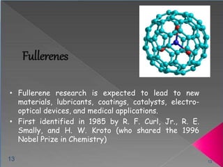 Fullerenes 
• Fullerene research is expected to lead to new 
materials, lubricants, coatings, catalysts, electro-optical 
devices, and medical applications. 
• First identified in 1985 by R. F. Curl, Jr., R. E. 
Smally, and H. W. Kroto (who shared the 1996 
Nobel Prize in Chemistry) 
13 13 
 