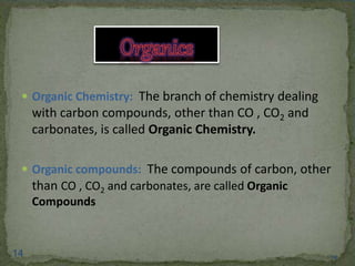  Organic Chemistry: The branch of chemistry dealing 
with carbon compounds, other than CO , CO2 and 
carbonates, is called Organic Chemistry. 
 Organic compounds: The compounds of carbon, other 
than CO , CO2 and carbonates, are called Organic 
Compounds 
14 14 
 