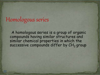 Homologous series 
A homologous series is a group of organic 
compounds having similar structures and 
similar chemical properties in which the 
successive compounds differ by CH2 group 
22 
 