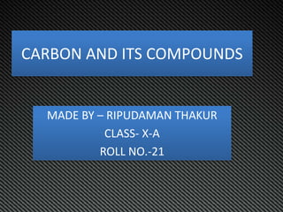 CARBON AND ITS COMPOUNDS
MADE BY – RIPUDAMAN THAKUR
CLASS- X-A
ROLL NO.-21
 