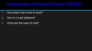 Amorphous Forms of Carbon (COAL)
1. How does coal come to exist?
2. How is it coal obtained?
3. What are the uses of coal?
 