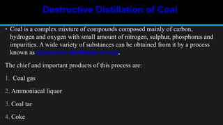 Destructive Distillation of Coal
• Coal is a complex mixture of compounds composed mainly of carbon,
hydrogen and oxygen with small amount of nitrogen, sulphur, phosphorus and
impurities. A wide variety of substances can be obtained from it by a process
known as destructive distillation of coal.
The chief and important products of this process are:
1. Coal gas
2. Ammoniacal liquor
3. Coal tar
4. Coke
 