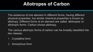 Allotropes of Carbon
The existence of one element in different forms, having different
physical properties, but similar chemical properties is known as
allotropy. Different forms of an element are called ‘allotropes’ or
allotropic forms. Carbon shows allotropy.
The various allotropic forms of carbon can be broadly classified into
two classes.
1. Crystalline form
2. Amorphous form
 