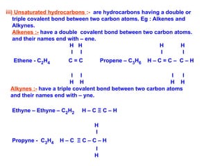 iii) Unsaturated hydrocarbons :- are hydrocarbons having a double or
triple covalent bond between two carbon atoms. Eg : Alkenes and
Alkynes.
Alkenes :- have a double covalent bond between two carbon atoms.
and their names end with – ene.
H H H H
I I I I
Ethene - C2H4 C = C Propene – C3H6 H – C = C – C – H
I I I I
H H H H
Alkynes :- have a triple covalent bond between two carbon atoms
and their names end with – yne.
Ethyne – Ethyne – C2H2 H – C Ξ C – H
H
I
Propyne - C3H4 H – C Ξ C – C – H
I
H
 