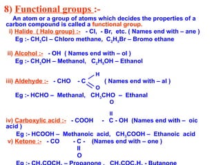 8) Functional groups :-
An atom or a group of atoms which decides the properties of a
carbon compound is called a functional group.
i) Halide ( Halo group) :- - Cl, - Br, etc. ( Names end with – ane )
Eg :- CH3Cl – Chloro methane, C2H5Br – Bromo ethane
ii) Alcohol :- - OH ( Names end with – ol )
Eg :- CH3OH – Methanol, C2H5OH – Ethanol
H
iii) Aldehyde :- - CHO - C ( Names end with – al )
O
Eg :- HCHO – Methanal, CH3CHO – Ethanal
O
II
iv) Carboxylic acid :- - COOH - C - OH (Names end with – oic
acid )
Eg :- HCOOH – Methanoic acid, CH3COOH – Ethanoic acid
v) Ketone :- - CO - C - (Names end with – one )
II
O
 
