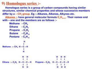 9) Homologus series :-
Homologus series is a group of carbon compounds having similar
structures, similar chemical properties and whose successive members
differ by a – CH2 group. Eg :- Alkanes, Alkenes, Alkynes etc.
Alkanes :- have general molecular formula CnH2n+2 . Their names end
with – ane and the members are as follows :-
Methane - CH4
Ethane - C2H6
Propane - C3H8
Butane - C4H10
Pentane - C5H12
H
I
Methane :– CH4 H – C – H
I
H
H H H H H
I I I I I
Ethane :– C2H6 H – C – C – H Propane – C3H8 H – C – C – C – H
I I I I I
H H H H H
 