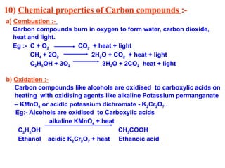 10) Chemical properties of Carbon compounds :-
a) Combustion :-
Carbon compounds burn in oxygen to form water, carbon dioxide,
heat and light.
Eg :- C + O2 CO2 + heat + light
CH4 + 2O2 2H2O + CO2 + heat + light
C2H5OH + 3O2 3H2O + 2CO2 heat + light
b) Oxidation :-
Carbon compounds like alcohols are oxidised to carboxylic acids on
heating with oxidising agents like alkaline Potassium permanganate
– KMnO4 or acidic potassium dichromate - K2Cr2O7 .
Eg:- Alcohols are oxidised to Carboxylic acids
alkaline KMnO4 + heat
C2H5OH CH3COOH
Ethanol acidic K2Cr2O7 + heat Ethanoic acid
 