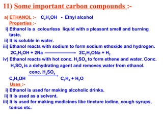 11) Some important carbon compounds :-
a) ETHANOL :- C2H5OH - Ethyl alcohol
Properties :-
i) Ethanol is a colourless liquid with a pleasant smell and burning
taste.
ii) It is soluble in water.
iii) Ethanol reacts with sodium to form sodium ethoxide and hydrogen.
2C2H5OH + 2Na 2C2H5ONa + H2
iv) Ethanol reacts with hot conc. H2SO4 to form ethene and water. Conc.
H2SO4 is a dehydrating agent and removes water from ethanol.
conc. H2SO4
C2H5OH C2H4 + H2O
Uses :-
i) Ethanol is used for making alcoholic drinks.
ii) It is used as a solvent.
iii) It is used for making medicines like tincture iodine, cough syrups,
tonics etc.
 