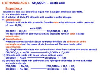 b) ETHANOIC ACID :- CH3COOH – Acetic acid
Properties :-
i) Ethanoic acid is a colourless liquid with a pungent smell and sour taste.
ii) It is soluble in water.
iii) A solution of 5% to 8% ethanoic acid in water is called Vinegar.
iv) Esterification :-
Ethanoic acid reacts with ethanol to form the ester ethyl ethanoate in the presence
of conc. H2SO4.
conc.H2SO4
CH3COOH + C2H5OH CH3COOC2H5 + H2O
The reaction between carboxylic acid and alcohol to form an ester is called
esterification.
v) Saponification :-
When an ester reacts with sodium hydroxide solution, the sodium salt of the
carboxylic acid and the parent alcohol are formed. This reaction is called
saponification.
Eg :-Ethyl ethanoate reacts with sodium hydroxide to form sodium acetate and ethanol.
CH3COOC2H5 + NaOH CH3COONa + C2H5OH
vi) Ethanoic acid reacts with bases to form salt and water.
CH3COOH + NaOH CH3COONa + H2O
vii) Ethanoic acid reacts with carbonates and hydrogen carbonates to form salt, water
and carbon dioxide.
2CH3COOH + Na2CO3 2CH3COONa + H2O + CO2
CH3COOH + NaHCO3 CH3COONa + H2O + CO2
 