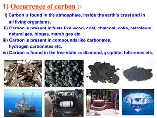 1) Occurrence of carbon :-
i) Carbon is found in the atmosphere, inside the earth’s crust and in
all living organisms.
ii) Carbon is present in fuels like wood, coal, charcoal, coke, petroleum,
natural gas, biogas, marsh gas etc.
iii) Carbon is present in compounds like carbonates,
hydrogen carbonates etc.
iv) Carbon is found in the free state as diamond, graphite, fullerenes etc.
 