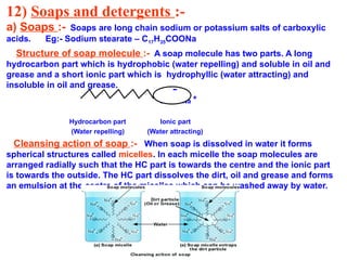 12) Soaps and detergents :-
a) Soaps :- Soaps are long chain sodium or potassium salts of carboxylic
acids. Eg:- Sodium stearate – C17H35COONa
Structure of soap molecule :- A soap molecule has two parts. A long
hydrocarbon part which is hydrophobic (water repelling) and soluble in oil and
grease and a short ionic part which is hydrophyllic (water attracting) and
insoluble in oil and grease.
COO Na
+
Hydrocarbon part Ionic part
(Water repelling) (Water attracting)
Cleansing action of soap :- When soap is dissolved in water it forms
spherical structures called micelles. In each micelle the soap molecules are
arranged radially such that the HC part is towards the centre and the ionic part
is towards the outside. The HC part dissolves the dirt, oil and grease and forms
an emulsion at the centre of the micelles which can be washed away by water.
 