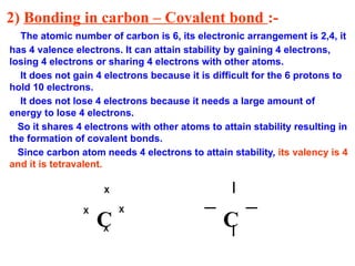 2) Bonding in carbon – Covalent bond :-
The atomic number of carbon is 6, its electronic arrangement is 2,4, it
has 4 valence electrons. It can attain stability by gaining 4 electrons,
losing 4 electrons or sharing 4 electrons with other atoms.
It does not gain 4 electrons because it is difficult for the 6 protons to
hold 10 electrons.
It does not lose 4 electrons because it needs a large amount of
energy to lose 4 electrons.
So it shares 4 electrons with other atoms to attain stability resulting in
the formation of covalent bonds.
Since carbon atom needs 4 electrons to attain stability, its valency is 4
and it is tetravalent.
C C
X
X
X X
_
_
I
I
 