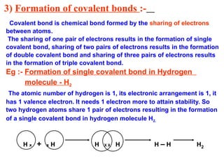 3) Formation of covalent bonds :-
Covalent bond is chemical bond formed by the sharing of electrons
between atoms.
The sharing of one pair of electrons results in the formation of single
covalent bond, sharing of two pairs of electrons results in the formation
of double covalent bond and sharing of three pairs of electrons results
in the formation of triple covalent bond.
Eg :- Formation of single covalent bond in Hydrogen
molecule - H2
The atomic number of hydrogen is 1, its electronic arrangement is 1, it
has 1 valence electron. It needs 1 electron more to attain stability. So
two hydrogen atoms share 1 pair of electrons resulting in the formation
of a single covalent bond in hydrogen molecule H2.
H x + x H H X X H H – H H2
 