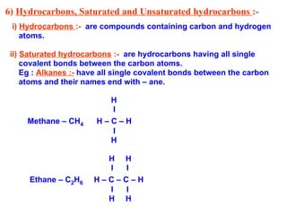 6) Hydrocarbons, Saturated and Unsaturated hydrocarbons :-
i) Hydrocarbons :- are compounds containing carbon and hydrogen
atoms.
ii) Saturated hydrocarbons :- are hydrocarbons having all single
covalent bonds between the carbon atoms.
Eg : Alkanes :- have all single covalent bonds between the carbon
atoms and their names end with – ane.
H
I
Methane – CH4 H – C – H
I
H
H H
I I
Ethane – C2H6 H – C – C – H
I I
H H
 