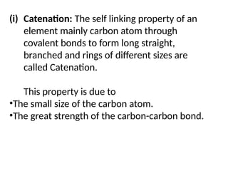 (i) Catenation: The self linking property of an
element mainly carbon atom through
covalent bonds to form long straight,
branched and rings of different sizes are
called Catenation.
This property is due to
•The small size of the carbon atom.
•The great strength of the carbon-carbon bond.
 