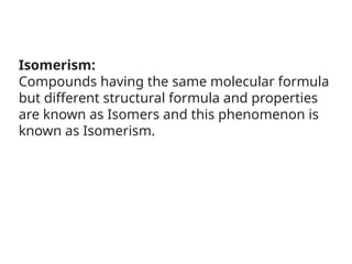 Isomerism:
Compounds having the same molecular formula
but different structural formula and properties
are known as Isomers and this phenomenon is
known as Isomerism.
 