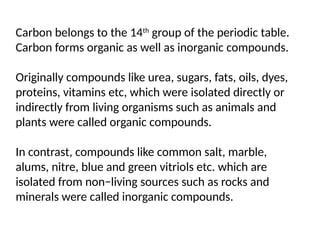 Carbon belongs to the 14th
group of the periodic table.
Carbon forms organic as well as inorganic compounds.
Originally compounds like urea, sugars, fats, oils, dyes,
proteins, vitamins etc, which were isolated directly or
indirectly from living organisms such as animals and
plants were called organic compounds.
In contrast, compounds like common salt, marble,
alums, nitre, blue and green vitriols etc. which are
isolated from non−living sources such as rocks and
minerals were called inorganic compounds.
 