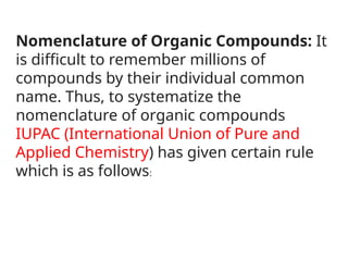 Nomenclature of Organic Compounds: It
is difficult to remember millions of
compounds by their individual common
name. Thus, to systematize the
nomenclature of organic compounds
IUPAC (International Union of Pure and
Applied Chemistry) has given certain rule
which is as follows:
 